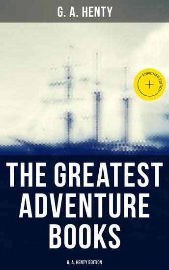 The Greatest Adventure Books - G A Henty Edition - Enriched edition Historical Novels Pirate Tales Thrillers & Action Adventure Novels - cover