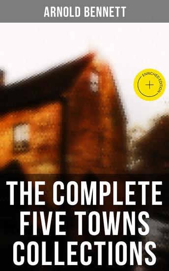 The Complete Five Towns Collections - Enriched edition A Man from the North Anna of the Five Towns Tales of the Five Towns The Old Wives' Tale… - cover