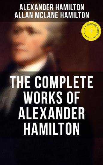 THE COMPLETE WORKS OF ALEXANDER HAMILTON - Enriched edition The Federalist Papers The Continentalist A Full Vindication Publius The Pacificus Biography… - cover