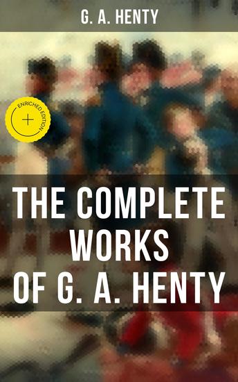 The Complete Works of G A Henty - Enriched edition 100+ Novels Short Stories Historical Works & Other Writings - cover