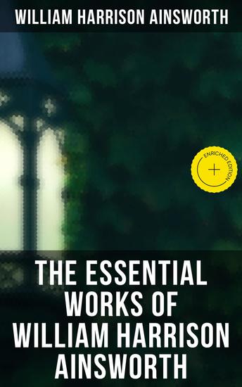 The Essential Works of William Harrison Ainsworth - Enriched edition Historical Romances Adventure Novels Gothic Tales & Short Stories - cover