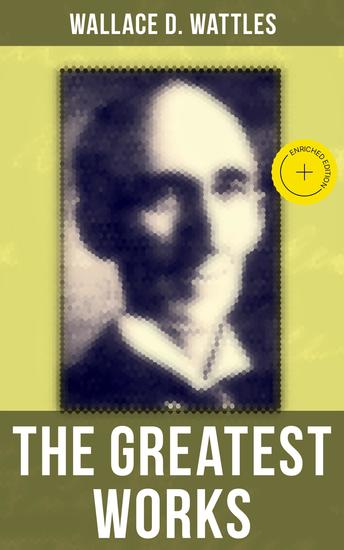 The Greatest Works of Wallace D Wattles - Enriched edition The Science of Getting Rich The Science of Being Well The Science of Being Great The Personal Power Course A New Christ and more - cover