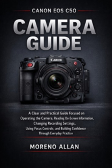 Canon EOS C50 Camera Guide - A Clear And Practical Guide Focused On Operating The Camera Reading On-Screen Information Changing Recording Settings Using Focus Controls And Building Confidence Through Everyday Practice - cover