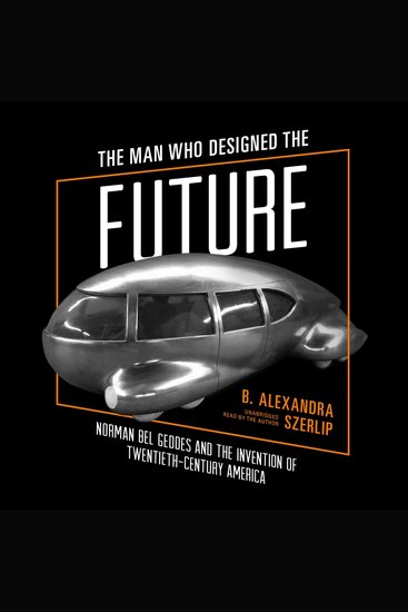 The Man Who Designed the Future - Norman Bel Geddes and the Invention of Twentieth-Century America - cover