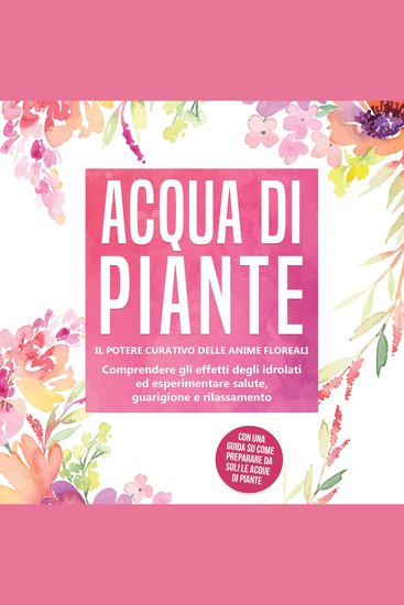 Acqua di piante: Il potere curativo delle anime floreali - Comprendere gli effetti degli idrolati ed esperimentare salute guarigione e rilassamento con una guida su come preparare da soli le acque di piante - cover