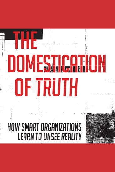 The Domestication of Truth - How Smart Organizations Learn to Unsee Reality - cover