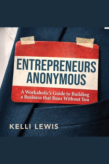 Entrepreneurs Anonymous - A Workaholic’s Guide to Building a Business That Runs Without You - cover
