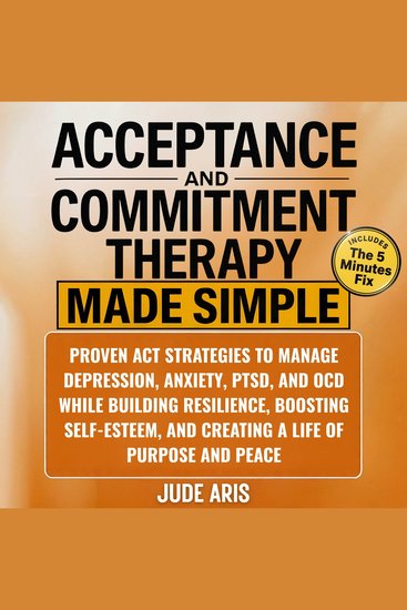 Acceptance and Commitment Therapy - Proven ACT Strategies to Manage Depression Anxiety PTSD and OCD While Building Resilience Boosting Self-Esteem and Creating a Life of Purpose and Peace - cover