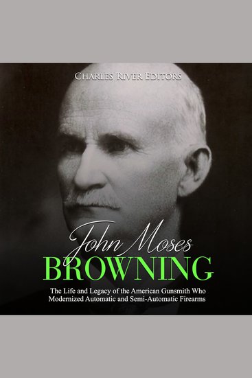 John Moses Browning: The Life and Legacy of the American Gunsmith Who Modernized Automatic and Semi-Automatic Firearms - cover