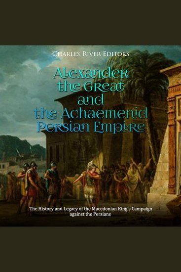 Alexander the Great and the Achaemenid Persian Empire: The History and Legacy of the Macedonian King’s Campaign against the Persians - cover
