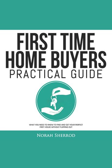 First Time Home Buyers Practical Guide - What You Need to Know to Find and Get Your Perfect First House Without Flipping Out - cover