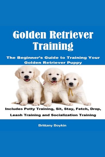 Golden Retriever Training: The Beginner’s Guide to Training Your Golden Retriever Puppy - Includes Potty Training Sit Stay Fetch Drop Leash Training and Socialization Training - cover