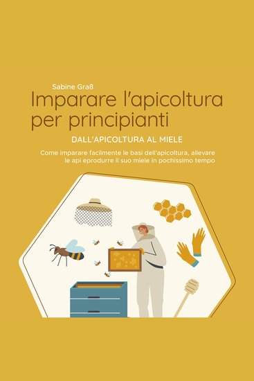 Imparare l'apicoltura per principianti - Dall'apicoltura al miele: Come imparare facilmente le basi dell'apicoltura allevare le api e produrre il suo miele in pochissimo tempo - cover
