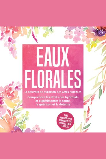 Eaux florales : Le pouvoir de guérison des âmes florales - Comprendre les effets des hydrolats et expérimenter la santé la guérison et la détente avec un guide pour fabriquer vos propres eaux florales - cover
