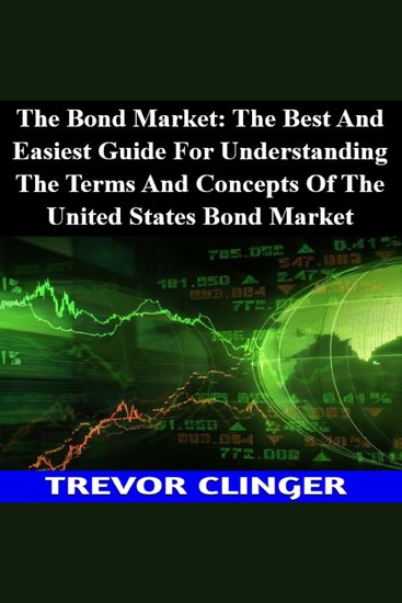 Bond Market The: The Best And Easiest Guide For Understanding The Terms And Concepts Of The United States Bond Market - cover