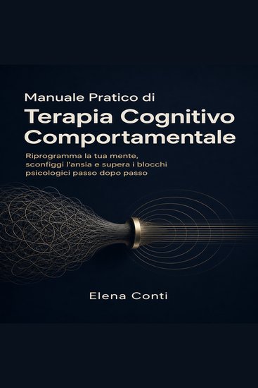 Manuale Pratico di Terapia Cognitivo Comportamentale - Riprogramma la tua mente sconfiggi l'ansia e supera i blocchi psicologici passo dopo passo - cover