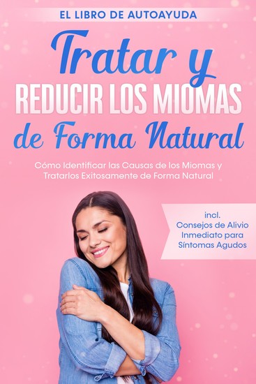 Tratar y Reducir los Miomas de Forma Natural – El Libro de Autoayuda: Cómo Identificar las Causas de los Miomas y Tratarlos Exitosamente de Forma Natural – Incluye Consejos de Alivio Inmediato para Síntomas Agudos - cover