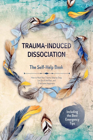 Trauma-Induced Dissociation – The Self-Help Book: How to Heal Your Trauma Step by Step Let Go of the Past and Find Inner Happiness – Including the Best Emergency Tips - cover