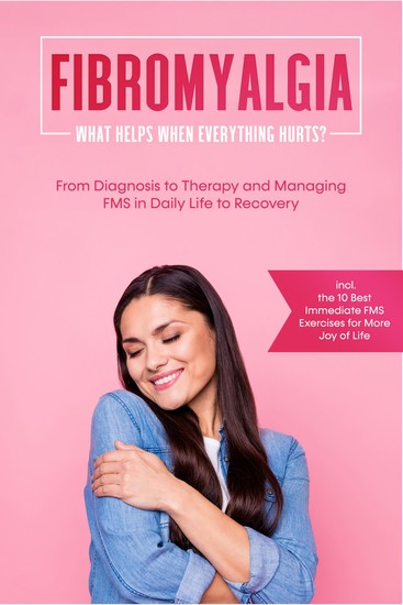 Fibromyalgia: What Helps When Everything Hurts? From Diagnosis to Therapy and Managing FMS in Daily Life to Recovery – Including the 10 Best Immediate FMS Exercises for More Joy of Life - cover