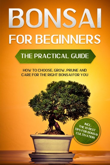 Bonsai for Beginners – The Practical Guide: How to Choose Grow Prune and Care for the Right Bonsai for You – incl the 10 Best Tips for Bonsai Cultivation - cover
