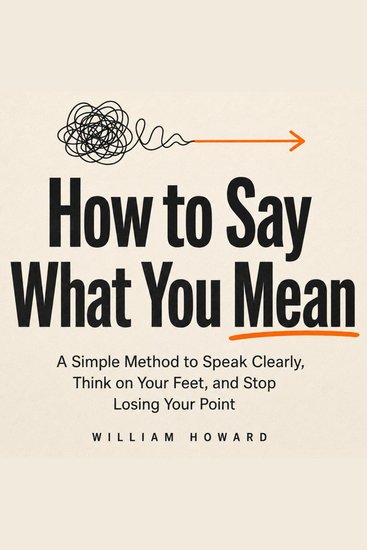 How to Say What You Mean - A Simple Method to Speak Clearly Think on Your Feet and Stop Losing Your Point - cover