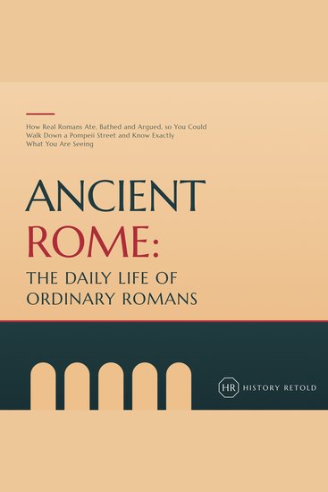 Ancient Rome: The Daily Life of Ordinary Romans - How Real Romans Ate Bathed and Argued so You Could Walk Down a Pompeii Street and Know Exactly What You Are Seeing - cover