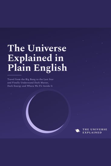 The Universe Explained in Plain English - Travel from the Big Bang to the Last Star and Finally Understand Dark Matter Dark Energy and Where We Fit Inside It - cover