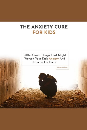 The Anxiety Cure for Kids - Little-Known Things That Might Worsen Your Kids Anxiety and How to Fix Them - cover