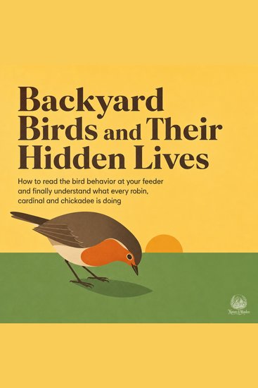 Backyard Birds and Their Hidden Lives - How to Read the Bird Behavior at Your Feeder and Finally Understand What Every Robin Cardinal and Chickadee Is Doing - cover