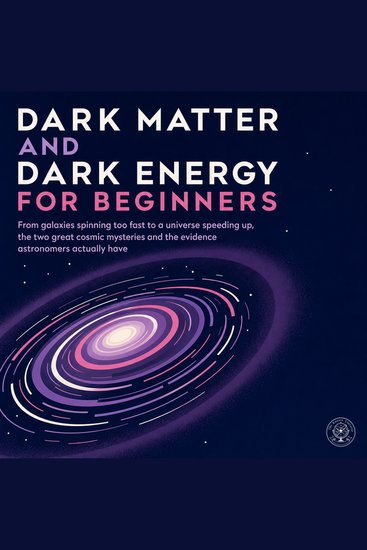 Dark Matter and Dark Energy for Beginners - From Galaxies Spinning Too Fast to a Universe Speeding Up the Two Great Cosmic Mysteries and the Evidence Astronomers Actually Have - cover