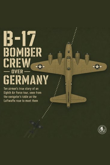 B 17 Bomber Crew over Germany - Ten Airmen's True Story of an Eighth Air Force Tour Seen from the Navigator's Table as the Luftwaffe Rose to Meet Them - cover