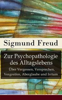 Zur Psychopathologie des Alltagslebens - Über Vergessen Versprechen Vergreifen Aberglaube und Irrtum (Vollständige Ausgabe) - Grundlagenwerk der Psychoanalyse