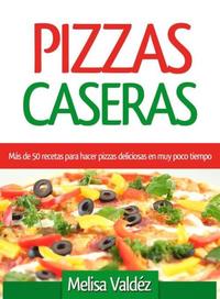 Pizzas Caseras - Más de 50 recetas para hacer pizzas deliciosas en muy poco tiempo
